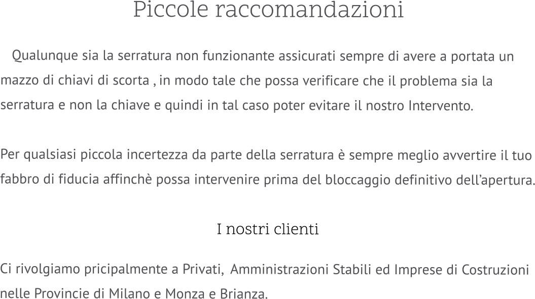 Piccole raccomandazioni     Qualunque sia la serratura non funzionante assicurati sempre di avere a portata un mazzo di chiavi di scorta , in modo tale che possa verificare che il problema sia la serratura e non la chiave e quindi in tal caso poter evitare il nostro Intervento.  Per qualsiasi piccola incertezza da parte della serratura è sempre meglio avvertire il tuo fabbro di fiducia affinchè possa intervenire prima del bloccaggio definitivo dell’apertura.   I nostri clienti  Ci rivolgiamo pricipalmente a Privati,  Amministrazioni Stabili ed Imprese di Costruzioni nelle Provincie di Milano e Monza e Brianza.