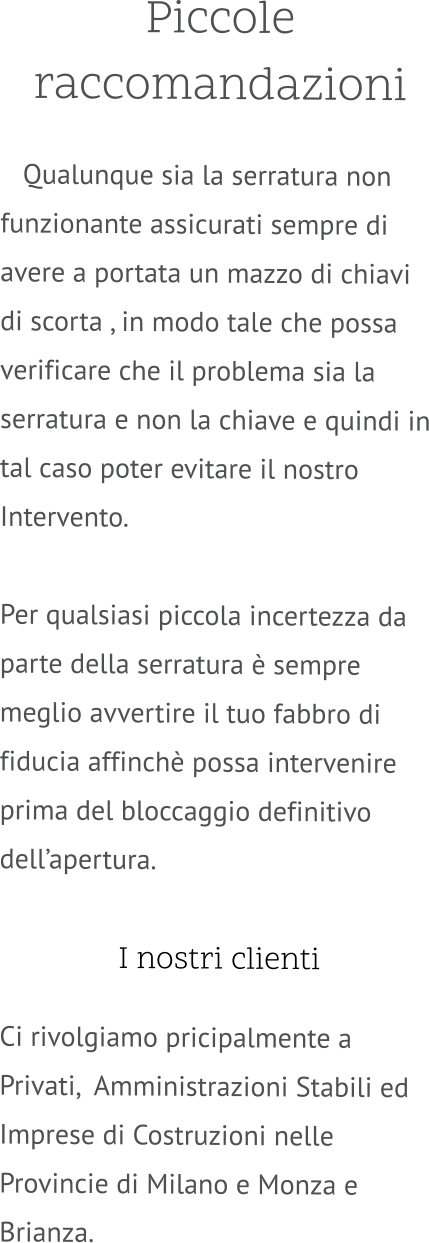 Piccole raccomandazioni     Qualunque sia la serratura non funzionante assicurati sempre di avere a portata un mazzo di chiavi di scorta , in modo tale che possa verificare che il problema sia la serratura e non la chiave e quindi in tal caso poter evitare il nostro Intervento.  Per qualsiasi piccola incertezza da parte della serratura è sempre meglio avvertire il tuo fabbro di fiducia affinchè possa intervenire prima del bloccaggio definitivo dell’apertura.   I nostri clienti  Ci rivolgiamo pricipalmente a Privati,  Amministrazioni Stabili ed Imprese di Costruzioni nelle Provincie di Milano e Monza e Brianza.